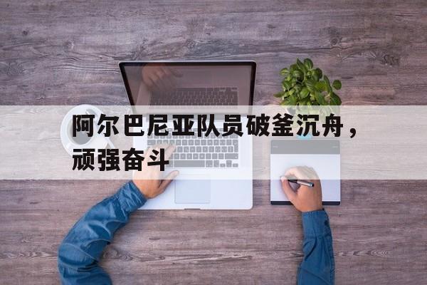 阿尔巴尼亚队员破釜沉舟，顽强奋斗的简单介绍